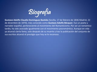 Gustavo Adolfo Claudio Domínguez Bastida (Sevilla, 17 de febrero de 1836-Madrid, 22
de diciembre de 1870), más conocido como Gustavo Adolfo Bécquer, fue un poeta y
narrador español, perteneciente al movimiento del Romanticismo. Por ser un romántico
tardío, ha sido asociado igualmente con el movimiento posromántico. Aunque en vida
ya alcanzó cierta fama, solo después de su muerte y tras la publicación del conjunto de
sus escritos alcanzó el prestigio que hoy se le reconoce.
Biografía