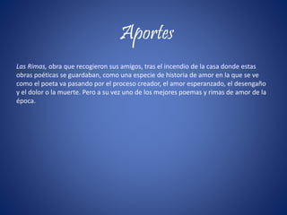 Aportes
Las Rimas, obra que recogieron sus amigos, tras el incendio de la casa donde estas
obras poéticas se guardaban, como una especie de historia de amor en la que se ve
como el poeta va pasando por el proceso creador, el amor esperanzado, el desengaño
y el dolor o la muerte. Pero a su vez uno de los mejores poemas y rimas de amor de la
época.
