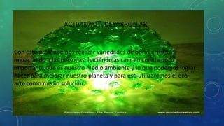 ACTIVIDAD A DESARROLLAR
Con esto pretendemos realizar variedades de obras artísticas;
impactando a las personas, haciéndolas caer en cuenta de lo
importante que es nuestro medio ambiente y lo que podemos lograr
hacer para mejorar nuestro planeta y para eso utilizaremos el eco-
arte como medio solución.
 