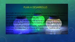 PLAN A DESARROLLO
por medio del eco-arte luminoso se empezara el proceso de realizar las primeras
maquetas en donde pondremos en evidencia las cosas que se pueden hacer a
partir del reciclaje de plástico, papeles, etc.
esto se hará con el fin de motivar a las personas a ayudarnos en nuestro proceso
de reutilización y transformación de la materia; para fines de mejoramiento.
ya de hacer nuestra previa presentación, realizaremos la recolección de los
materiales reciclables que se utilizaran para poder crear nuestras obras
artísticas.
 