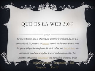 QUE ES LA WEB 3.0 ?
Es una expresión que se utiliza para describir la evolución del uso y la
interacción de las personas en internet a través de diferentes formas entre
las que se incluyen la transformación de la red en una base de datos, un
movimiento social con el objetivo de crear contenidos accesibles por
múltiples aplicaciones non-browser (sin navegador), el empuje de las
tecnologías de inteligencia artificial, la web semántica, la Web
Geoespacial o la Web 3D.
 