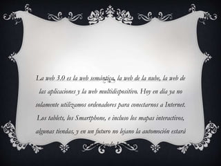La web 3.0 es la web semántica, la web de la nube, la web de
las aplicaciones y la web multidispositivo. Hoy en día ya no
solamente utilizamos ordenadores para conectarnos a Internet.
Los tablets, los Smartphone, e incluso los mapas interactivos,
algunas tiendas, y en un futuro no lejano la automoción estará
consumiendo Internet.
 