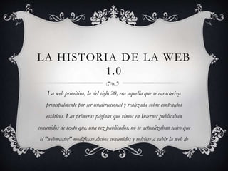LA HISTORIA DE LA WEB
1.0
La web primitiva, la del siglo 20, era aquella que se caracteriza
principalmente por ser unidireccional y realizada sobre contenidos
estáticos. Las primeras páginas que vimos en Internet publicaban
contenidos de texto que, una vez publicados, no se actualizaban salvo que
el "webmaster" modificase dichos contenidos y volviese a subir la web de
nuevo a internet.
 
