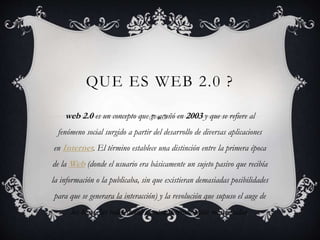 QUE ES WEB 2.0 ?
web 2.0 es un concepto que se acuñó en 2003 y que se refiere al
fenómeno social surgido a partir del desarrollo de diversas aplicaciones
en Internet. El término establece una distinción entre la primera época
de la Web (donde el usuario era básicamente un sujeto pasivo que recibía
la información o la publicaba, sin que existieran demasiadas posibilidades
para que se generara la interacción) y la revolución que supuso el auge de
los blogs, las redes sociales y otras herramientas relacionadas.
 