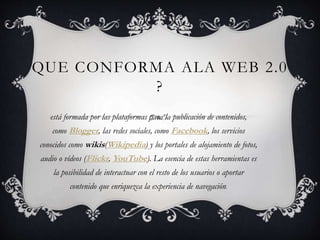 QUE CONFORMA ALA WEB 2.0
?
está formada por las plataformas para la publicación de contenidos,
como Blogger, las redes sociales, como Facebook, los servicios
conocidos como wikis(Wikipedia) y los portales de alojamiento de fotos,
audio o vídeos (Flickr, YouTube). La esencia de estas herramientas es
la posibilidad de interactuar con el resto de los usuarios o aportar
contenido que enriquezca la experiencia de navegación.
 