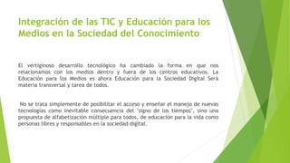 Integración de las TIC y Educación para los
Medios en la Sociedad del Conocimiento
El vertiginoso desarrollo tecnológico ha cambiado la forma en que nos
relacionamos con los medios dentro y fuera de los centros educativos. La
Educación para los Medios es ahora Educación para la Sociedad Digital Será
materia transversal y tarea de todos.
No se trata simplemente de posibilitar el acceso y enseñar el manejo de nuevas
tecnologías como inevitable consecuencia del "signo de los tiempos", sino una
propuesta de alfabetización múltiple para todos, de educación para la vida como
personas libres y responsables en la sociedad digital.
 