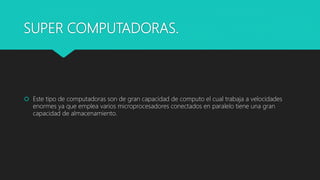 SUPER COMPUTADORAS.
 Este tipo de computadoras son de gran capacidad de computo el cual trabaja a velocidades
enormes ya que emplea varios microprocesadores conectados en paralelo tiene una gran
capacidad de almacenamiento.
 