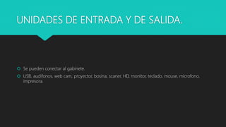 UNIDADES DE ENTRADA Y DE SALIDA.
 Se pueden conectar al gabinete.
 USB, audifonos, web cam, proyector, bosina, scaner, HD, monitor, teclado, mouse, microfono,
impresora.
 