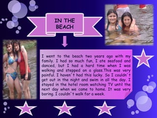 IN THE
BEACH

I went to the beach two years ago with my
family. I had so much fun, I ate seafood and
danced, but I had a hard time when I was
walking and stepped on a glass.This was very
painful. I haven´t had this lucky. So I couldn´t
get out in the night and swim in all the day. I
stayed in the hotel room watching TV until the
next day when we came to home. It was very
boring. I couldn´t walk for a week.

 