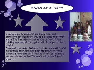 I WAS AT A PARTY

I was at a party one night and I saw this really
attractive boy looking my way so I decided to go over
and talk to him. After a few minutes of what I was
thinking was mutual flirting he said: So, is your friend
single?
Apparently he wasn’t looking at me, but my best friend
instead and they have now been together for three
months. I have gone with them to other parties and I
was so embarassed but I haven´t said to my friend
about it.

 