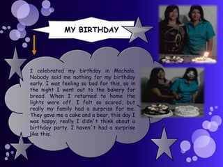MY BIRTHDAY

I celebrated my birthday in Machala.
Nobody said me nothing for my birthday
early. I was feeling so bad for this, so in
the night I went out to the bakery for
bread. When I returned to home the
lights were off, I felt so scared, but
really my family had a surprise for me.
They gave me a cake and a bear, this day I
was happy, really I didn´t think about a
birthday party. I haven´t had a surprise
like this.

 
