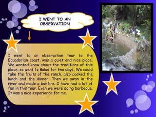 I WENT TO AN
OBSERVATION

I went to an observation tour to the
Ecuadorian coast, was a quiet and nice place.
We wanted know about the traditions of this
place, so went to Balao for two days, We could
take the fruits of the ranch, also cooked the
lunch and the dinner. Then we swan in the
river and made a bonfire. I have had a lot of
fun in this tour. Even we were doing barbecue.
It was a nice experience for me.

 
