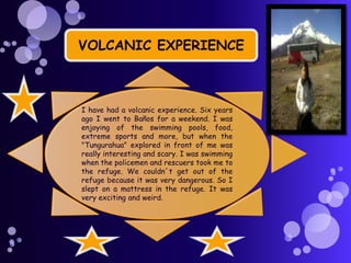 VOLCANIC EXPERIENCE

I have had a volcanic experience. Six years
ago I went to Baños for a weekend. I was
enjoying of the swimming pools, food,
extreme sports and more, but when the
"Tungurahua" explored in front of me was
really interesting and scary. I was swimming
when the policemen and rescuers took me to
the refuge. We couldn´t get out of the
refuge because it was very dangerous. So I
slept on a mattress in the refuge. It was
very exciting and weird.

 