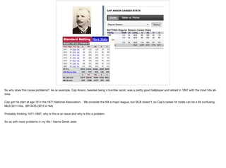 So why does this cause problems? As an example, Cap Anson, besides being a horrible racist, was a pretty good ballplayer and retired in 1897 with the most hits all-
time.

Cap got his start at age 19 in the 1871 National Association. We consider the NA a major league, but MLB doesn’t, so Cap’s career hit totals can be a bit confusing.
MLB 3011 hits, BR 3435 (3012 in NA)

Probably thinking 1871-1897, why is this is an issue and why is this a problem.

So as with most problems in my life. I blame Derek Jeter.
 