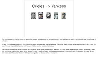 Orioles => Yankees
This is not a statement that the Orioles are greater than or equal to the yankees, but rather a question of what is a franchise, and is a particular team part of the lineage of
a franchise. 

In 1902, the Orioles went bankrupt in the middle of the season and were taken over by the league. The AL had ulterior motives as they wanted a team in NYC. So at the
end of the year they sold the franchise to NY owners who then went on to create the Yankees. 

The question then becomes, do we count the 1901-02 Orioles as part of the Yankees history. We count the Expos as part of the Nationals history. We decided it was a
new franchise as only 5 Orioles played for the Yankees in 1903. It was a new team. But there are consequences in the records as to the decisions you make. On our
blog article about this decision there are 130 responses regarding our decision to make this change.
 