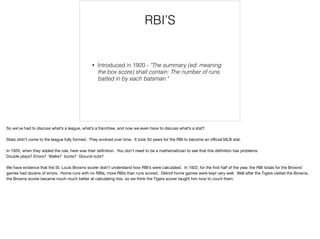 RBI’S
• Introduced in 1920 - "The summary (ed: meaning
the box score) shall contain: The number of runs
batted in by each batsman."
So we’ve had to discuss what’s a league, what’s a franchise, and now we even have to discuss what’s a stat?

Stats didn’t come to the league fully formed. They evolved over time. It took 50 years for the RBI to become an oﬃcial MLB stat.

In 1920, when they added the rule, here was their deﬁnition. You don’t need to be a mathematician to see that this deﬁnition has problems.

Double plays? Errors? Walks? bunts? Ground outs?

We have evidence that the St. Louis Browns scorer didn’t understand how RBI’s were calculated. In 1922, for the ﬁrst half of the year, the RBI totals for the Browns’
games had dozens of errors. Home runs with no RBIs, more RBIs than runs scored. Detroit home games were kept very well. Well after the Tigers visited the Browns,
the Browns scorer became much much better at calculating rbis, so we think the Tigers scorer taught him how to count them.

 
