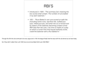 RBI’S
• Introduced in 1920 - "The summary (ed: meaning the
box score) shall contain: The number of runs batted
in by each batsman.”
• 1931 - “Runs Batted In are runs scored on safe hits
(including home runs), sacriﬁce hits, outﬁeld put-
outs, inﬁeld put-outs, and when the run is forced over
by reason of the batsman becoming a base-runner.
With less than two outs, if an error is made on a play
on which a runner from third would ordinarily score,
credit the batsman with a Run Batted In.”
Through the 20’s the rule continued to be very vague and in 1931 the league ﬁnally ﬁxed the issue with the rule almost as we have today.

So if they didn’t collect them until 1920 how do we know Babe Ruth’s pre-1920 RBIs?
 