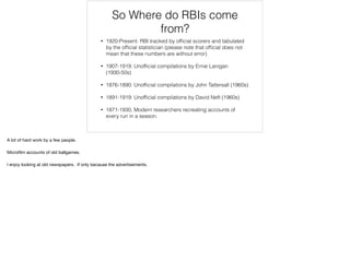 So Where do RBIs come
from?
• 1920-Present: RBI tracked by ofﬁcial scorers and tabulated
by the ofﬁcial statistician (please note that ofﬁcial does not
mean that these numbers are without error)
• 1907-1919: Unofﬁcial compilations by Ernie Lanigan
(1930-50s)
• 1876-1890: Unofﬁcial compilations by John Tattersall (1960s)
• 1891-1919: Unofﬁcial compilations by David Neft (1960s)
• 1871-1930, Modern researchers recreating accounts of
every run in a season.
A lot of hard work by a few people.

Microﬁlm accounts of old ballgames.

I enjoy looking at old newspapers. If only because the advertisements.
 