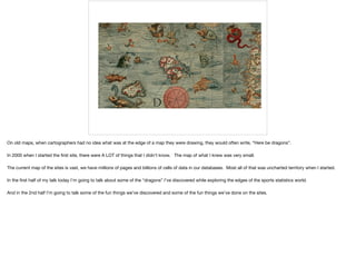 On old maps, when cartographers had no idea what was at the edge of a map they were drawing, they would often write, “Here be dragons”.

In 2000 when I started the ﬁrst site, there were A LOT of things that I didn’t know. The map of what I knew was very small. 

The current map of the sites is vast, we have millions of pages and billions of cells of data in our databases. Most all of that was uncharted territory when I started.

In the ﬁrst half of my talk today I’m going to talk about some of the “dragons” I’ve discovered while exploring the edges of the sports statistics world. 

And in the 2nd half I’m going to talk some of the fun things we’ve discovered and some of the fun things we’ve done on the sites.
 