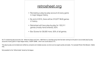 retrosheet.org
• Recreating a play-by-play account of every game
in major league history.
• By end of 2015, there will be 210,877 MLB games
in history.
• Retrosheet will have play-by-play for 135,311
games (mostly hand entered), 65%
• Box Scores for 39,000 more, 83% of all games.
So I’m mentioning pbp accounts a lot. Where do these come from. Well there is a volunteer group that has been working for 26 years to accumulate play-by-play
accounts of every game in major league history. EVERY GAME. which now counts about 211k.

This play-by-play can be tested and veriﬁed by computer and multiple sources, so errors can be caught quickly and easily. For example Pitcher Hits Allowed = Batter
Hits.

Not possible for the “oﬃcial totals” stored by the league.

 