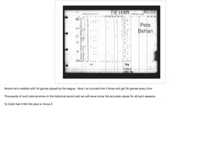 Pete
Behan
Notice he’s credited with 34 games played by the league. Now I’ve counted this 5 times and get 35 games every time.

Thousands of such clerical errors in the historical record and we will never know the accurate values for all such seasons.

Ty Cobb had 4190 hits plus or minus 5
 