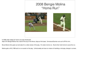 2008 Bengie Molina
“Home Run”
In 2008 video replay for home runs was introduced. 

Sept 27th Bengie Molina hits a ball oﬀ the top of the fence, stops at ﬁrst base. Emmanuel Burriss runs out to PR for him.

Bruce Bochy then goes out and asks for a video review of the play. It’s ruled a home run. Burris then trots home to score the run.

Molina gets a HR, 2 RBI and no run scored on the play. Unfortunately we have no means of handling a mid-play change in runners.
 