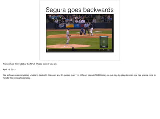 Segura goes backwards
Anyone here from MLB or the NFL? Please leave if you are.

April 19, 2013

Our software was completely unable to deal with this event and it’s parsed over 11m diﬀerent plays in MLB history, so our play-by-play decoder now has special code to
handle this one particular play.
 