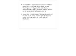 • Charlie Whitehurst pass complete short middle to
Dexter McCluster for 6 yards, lateral to Nate
Washington for -10 yards, lateral to Charlie
Whitehurst for 20 yards, lateral to Delanie Walker
for 33 yards (tackle by Dawan Landry)
• Whitehurst, the quarterback, gets a completion on
the play for 49 yards. He also gets 20 receiving
yards, but no reception as that is given to
McCluster.
 