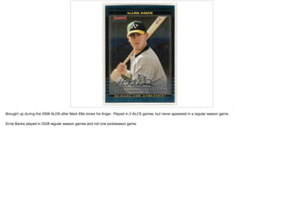 Brought up during the 2006 ALDS after Mark Ellis broke his ﬁnger. Played in 2 ALCS games, but never appeared in a regular season game.

Ernie Banks played in 2528 regular season games and not one postseason game.

 