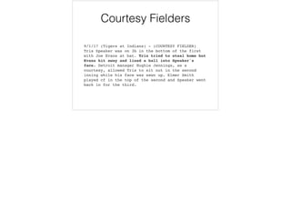 Courtesy Fielders
9/1/17 (Tigers at Indians) - (COURTESY FIELDER)
Tris Speaker was on 3b in the bottom of the first
with Joe Evans at bat. Tris tried to steal home but
Evans hit away and lined a ball into Speaker's
face. Detroit manager Hughie Jennings, as a
courtesy, allowed Tris to sit out in the second
inning while his face was sewn up. Elmer Smith
played cf in the top of the second and Speaker went
back in for the third.
 