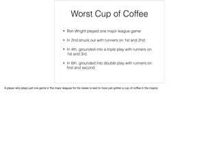 Worst Cup of Coffee
• Ron Wright played one major league game
• In 2nd,struck out with runners on 1st and 2nd
• In 4th, grounded into a triple play with runners on
1st and 3rd.
• In 6th, grounded into double play with runners on
ﬁrst and second.
A player who plays just one game in the major leagues for his career is said to have just gotten a cup of coﬀee in the majors.
 