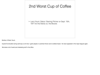 2nd Worst Cup of Coffee
• Larry Yount, Debut: Starting Pitcher on Sept. 15th,
1971 for the Astros vs. the Braves
Brother of Robin Yount.

Injured his shoulder during warmups, so he has 1 game played, no pitches thrown and no batters faced. He never appeared in the major leagues again.

We share a lot of weird and interesting stuﬀ in the oﬃce.
 
