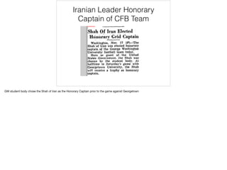 Iranian Leader Honorary
Captain of CFB Team
GW student body chose the Shah of Iran as the Honorary Captain prior to the game against Georgetown

 