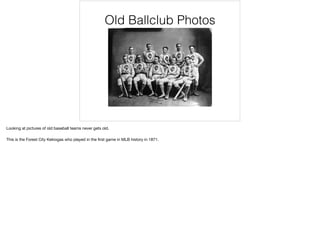 Old Ballclub Photos
Looking at pictures of old baseball teams never gets old. 

This is the Forest City Kekiogas who played in the ﬁrst game in MLB history in 1871.
 