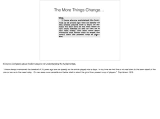 The More Things Change…
Everyone complains about modern players not understanding the fundamentals.

“I Have always maintained the baseball of 20 years ago was as speedy as the article played now a days. In my time we had ﬁve or six real stars to the team stead of the
one or two as is the case today. Or men were more versatile and better abel to stand the grind than present crop of players.” Cap Anson 1918
 