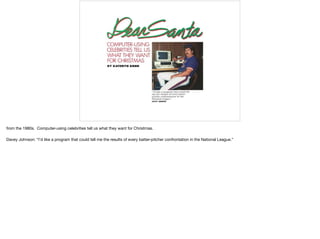 from the 1980s. Computer-using celebrities tell us what they want for Christmas.

Davey Johnson: “I’d like a program that could tell me the results of every batter-pitcher confrontation in the National League.”
 