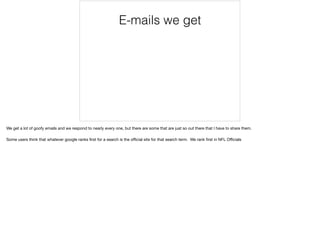 E-mails we get
We get a lot of goofy emails and we respond to nearly every one, but there are some that are just so out there that I have to share them. 

Some users think that whatever google ranks ﬁrst for a search is the oﬃcial site for that search term. We rank ﬁrst in NFL Oﬃcials
 