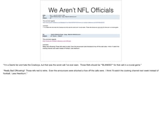 We Aren’t NFL Ofﬁcials
“I’m a Giants fan and hate the Cowboys, but that was the worst call I’ve ever seen. Those Refs should be **BLANKED** for that call in a crucial game.”

“Really Bad Oﬃciating!! Those refs ned to retire. Even the announcers were shocked a how oﬀ the calls were. I think I’ll watch the cooking channel next week instead of
football. Less Heartburn.”
 
