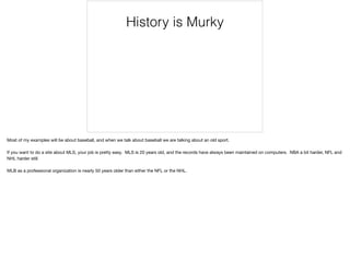 History is Murky
Most of my examples will be about baseball, and when we talk about baseball we are talking about an old sport.

If you want to do a site about MLS, your job is pretty easy. MLS is 20 years old, and the records have always been maintained on computers. NBA a bit harder, NFL and
NHL harder still.

MLB as a professional organization is nearly 50 years older than either the NFL or the NHL.
 