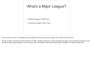 What’s a Major League?
• National League (1876-now)
• American League (1901-now)
Even the question of what is a major league becomes challenging to determine and requires judgment calls. We all know the AL and NL.

But prior to 1900 it’s not that easy. After the Civil War in the 1860s, baseball was booming, so dozens of leagues were starting. Some had big money backing, so they
could poach National League players and many had teams west of the Mississippi where there was great interest in baseball, but no National League teams.
 