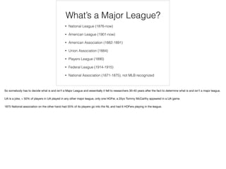What’s a Major League?
• National League (1876-now)
• American League (1901-now)
• American Association (1882-1891)
• Union Association (1884)
• Players League (1890)
• Federal League (1914-1915)
• National Association (1871-1875), not MLB recognized
So somebody has to decide what is and isn’t a Major League and essentially it fell to researchers 30-40 years after the fact to determine what is and isn’t a major league.

UA is a joke, < 50% of players in UA played in any other major league, only one HOFer, a 20yo Tommy McCarthy appeared in a UA game.

1875 National association on the other hand had 55% of its players go into the NL and had 6 HOFers playing in the league.
 