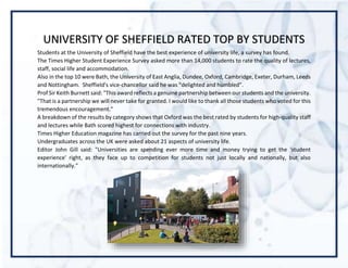 UNIVERSITY OF SHEFFIELD RATED TOP BY STUDENTS
Students at the University of Sheffield have the best experience of university life, a survey has found.
The Times Higher Student Experience Survey asked more than 14,000 students to rate the quality of lectures,
staff, social life and accommodation.
Also in the top 10 were Bath, the University of East Anglia, Dundee, Oxford, Cambridge, Exeter, Durham, Leeds
and Nottingham. Sheffield's vice-chancellor said he was "delighted and humbled".
Prof Sir Keith Burnett said: "This award reflects a genuine partnership between our students and the university.
"That is a partnership we will never take for granted. I would like to thank all those students who voted for this
tremendous encouragement."
A breakdown of the results by category shows that Oxford was the best rated by students for high-quality staff
and lectures while Bath scored highest for connections with industry.
Times Higher Education magazine has carried out the survey for the past nine years.
Undergraduates across the UK were asked about 21 aspects of university life.
Editor John Gill said: "Universities are spending ever more time and money trying to get the 'student
experience' right, as they face up to competition for students not just locally and nationally, but also
internationally."
 