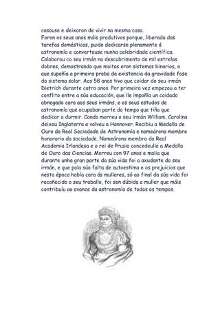 casouse e deixaron de vivir na mesma casa.
Foron os seus anos máis produtivos porque, liberada das
tarefas domésticas, puido dedicarse plenamente á
astronomía e converteuse nunha celebridade científica.
Colaborou co seu irmán no descubrimento de mil estrelas
dobres, demostrando que moitas eran sistemas binarios, o
que supoñía a primeira proba da existencia da gravidade fose
do sistema solar. Aos 58 anos tivo que coidar do seu irmán
Dietrich durante catro anos. Por primeira vez empezou a ter
conflito entre a súa educación, que lle impoñía un coidado
abnegado cara aos seus irmáns, e os seus estudos de
astronomía que ocupaban parte do tempo que tiña que
dedicar a durmir. Cando morreu o seu irmán William, Carolina
deixou Inglaterra e volveu a Hannover. Recibiu a Medalla de
Ouro da Real Sociedade de Astronomía e nomeárona membro
honorario da sociedade. Nomeárona membro da Real
Academia Irlandesa e o rei de Prusia concedeulle a Medalla
de Ouro das Ciencias. Morreu con 97 anos e malia que
durante unha gran parte da súa vida foi a axudante do seu
irmán, e que pola súa falta de autoestima e os prejuicios que
nesta época había cara ás mulleres, só ao final da súa vida foi
recoñecido o seu traballo, foi sen dúbida a muller que máis
contribuíu ao avance da astronomía de todos os tempos.
 