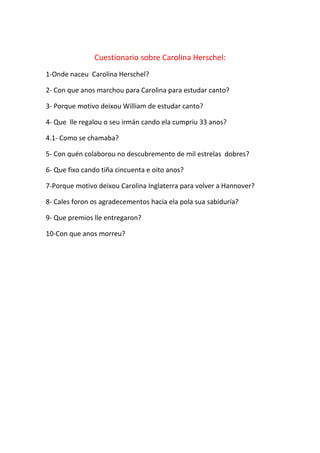 Cuestionario sobre Carolina Herschel:
1-Onde naceu Carolina Herschel?
2- Con que anos marchou para Carolina para estudar canto?
3- Porque motivo deixou William de estudar canto?
4- Que lle regalou o seu irmán cando ela cumpriu 33 anos?
4.1- Como se chamaba?
5- Con quén colaborou no descubremento de mil estrelas dobres?
6- Que fixo cando tiña cincuenta e oito anos?
7-Porque motivo deixou Carolina Inglaterra para volver a Hannover?
8- Cales foron os agradecementos hacia ela pola sua sabiduría?
9- Que premios lle entregaron?
10-Con que anos morreu?
 