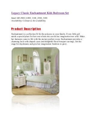 Legacy Classic Enchantment Kids Bedroom Set 
Item# 485-5003_0300_1100_2300_3100 
Availability: Contact us for availability 
Product Description 
Enchantment is a collection fit for the princess in your family. Every little girl 
needs a special place for her own where she can let her imagination run wild. Make 
her fantasies come to life with the picture perfect room. Enchantment provides a 
charming look with shaped cases and delightful floral bouquet carvings. Set the 
stage for daydreams and give her imagination freedom to grow. 
 