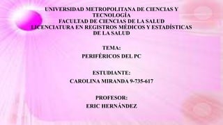 UNIVERSIDAD METROPOLITANA DE CIENCIAS Y
TECNOLOGÍA
FACULTAD DE CIENCIAS DE LA SALUD
LICENCIATURA EN REGISTROS MÉDICOS Y ESTADÍSTICAS
DE LA SALUD
TEMA:
PERIFÉRICOS DEL PC
ESTUDIANTE:
CAROLINA MIRANDA 9-735-617
PROFESOR:
ERIC HERNÁNDEZ
 