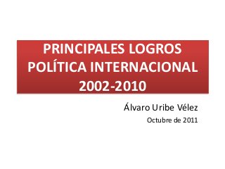 PRINCIPALES LOGROS 
POLÍTICA INTERNACIONAL 
2002-2010 
Álvaro Uribe Vélez 
Octubre de 2011 
 