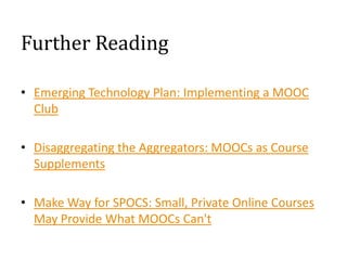 Further Reading
• Emerging Technology Plan: Implementing a MOOC
Club
• Disaggregating the Aggregators: MOOCs as Course
Supplements
• Make Way for SPOCS: Small, Private Online Courses
May Provide What MOOCs Can't

 