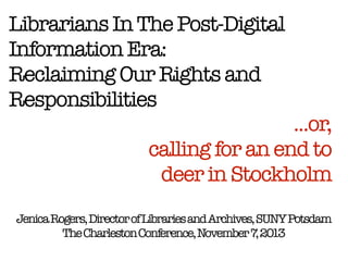 Librarians In The Post-Digital
Information Era:
Reclaiming Our Rights and
Responsibilities

...or,
calling for an end to  
deer in Stockholm

Jenica Rogers, Director of Libraries and Archives, SUNY Potsdam
The Charleston Conference, November 7 2013
,

 
