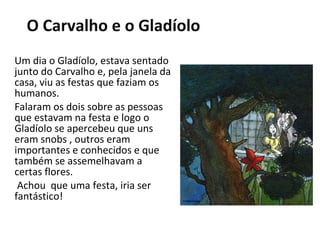 Um dia o Gladíolo, estava sentado junto do Carvalho e, pela janela da casa, viu as festas que faziam os humanos. Falaram os dois sobre as pessoas que estavam na festa e logo o Gladíolo se apercebeu que uns eram snobs , outros eram importantes e conhecidos e que também se assemelhavam a certas flores. Achou  que uma festa, iria ser fantástico! O Carvalho e o Gladíolo 